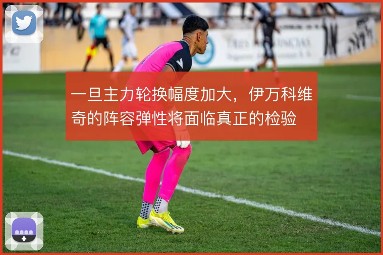 一旦主力轮换幅度加大，伊万科维奇的阵容弹性将面临真正的检验