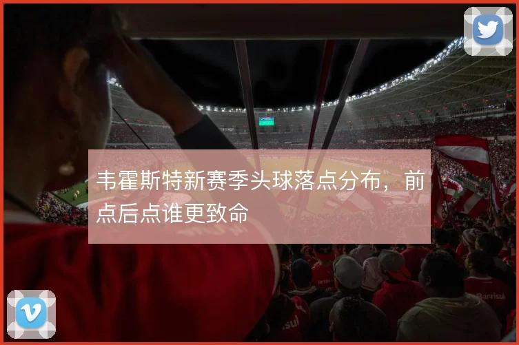 韦霍斯特新赛季头球落点分布，前点后点谁更致命