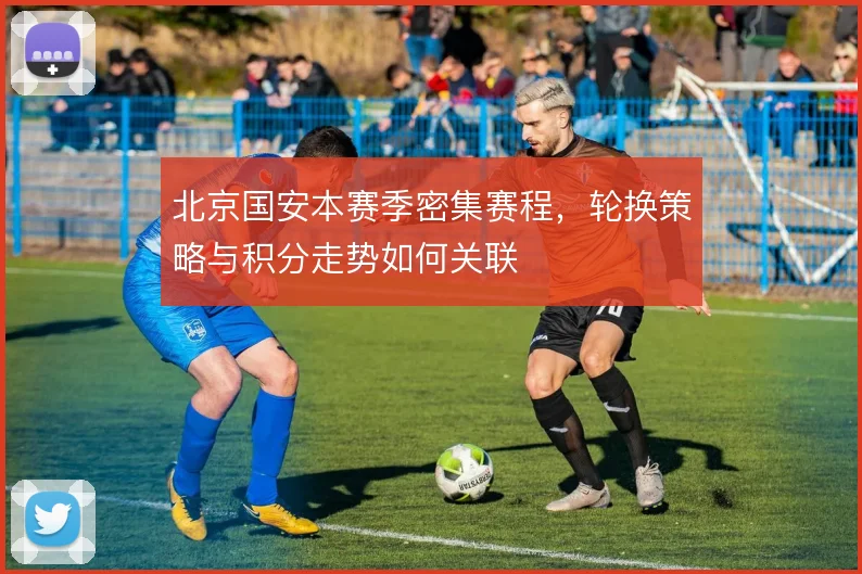北京国安本赛季密集赛程,轮换策略与积分走势如何关联
