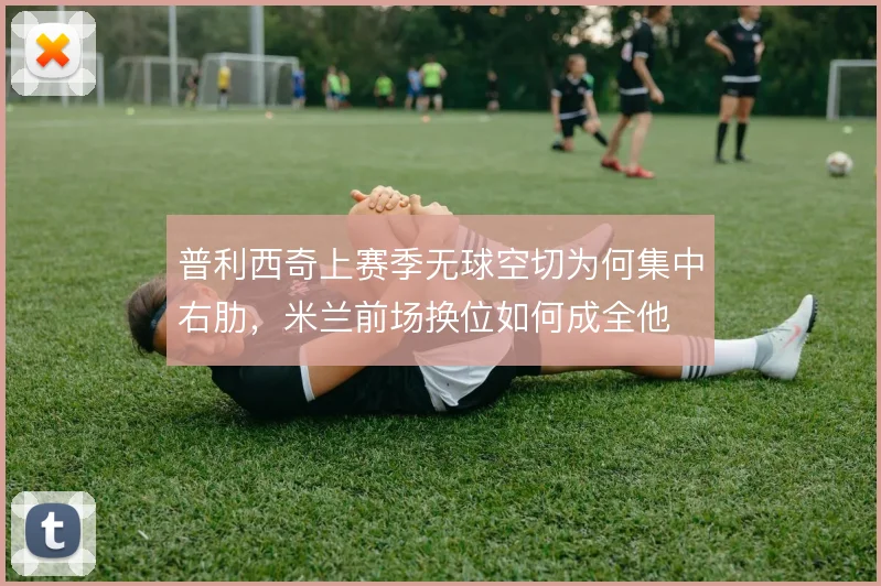 普利西奇上赛季无球空切为何集中右肋，米兰前场换位如何成全他