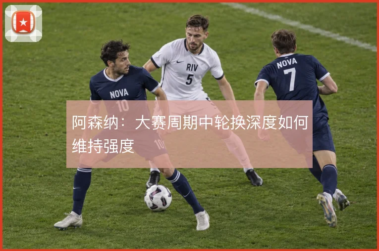 阿森纳：大赛周期中轮换深度如何维持强度