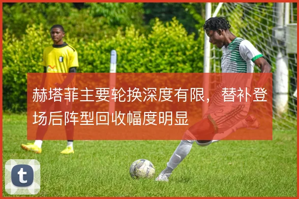 赫塔菲主要轮换深度有限，替补登场后阵型回收幅度明显