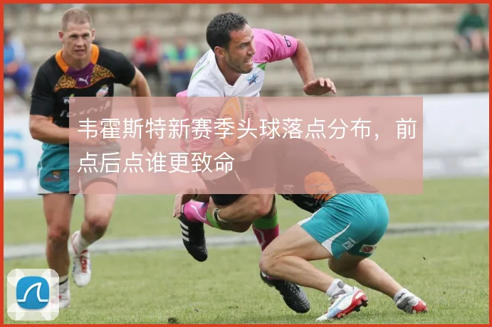 韦霍斯特新赛季头球落点分布，前点后点谁更致命