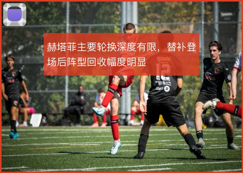 赫塔菲主要轮换深度有限，替补登场后阵型回收幅度明显