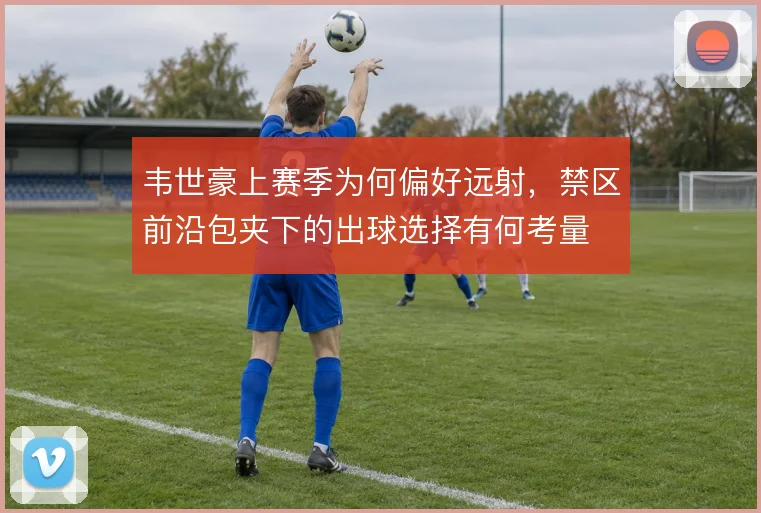 韦世豪上赛季为何偏好远射,禁区前沿包夹下的出球选择有何考量