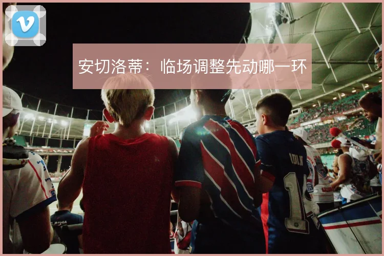 安切洛蒂：临场调整先动哪一环