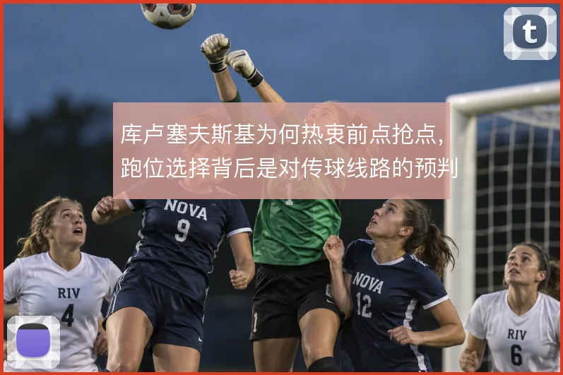 库卢塞夫斯基为何热衷前点抢点,跑位选择背后是对传球线路的预判